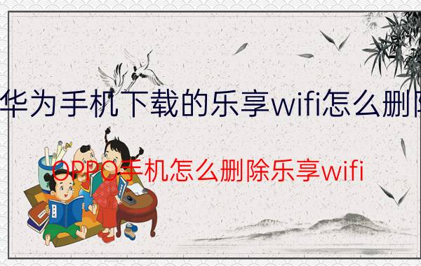 华为手机下载的乐享wifi怎么删除 OPPO手机怎么删除乐享wifi？